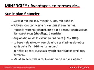 MINERGIE® – Alternatiba du 19 au 20 septembre www.minergie.ch
MINERGIE® : Avantages en termes de…
 Surcoût minime (5% Minergie, 10% Minergie-P).
 Subventions dans certains cantons et communes.
 Faible consommation d’énergie donc diminution des coûts
liés aux charges (chauffage, électricité).
 Augmentation de la valeur du bâtiment (+ 9 à 10%).
 Le besoin de rénover interviendra des dizaines d’années
après celle d’un bâtiment standard.
 Bénéfice de meilleurs taux hypothécaires dans certaines
banques.
 Maintien de la valeur du bien immobilier dans le temps.
Sur le plan financier
 
