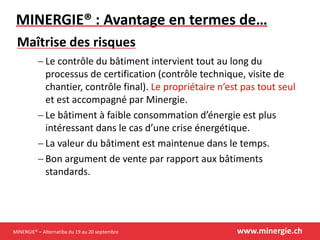 MINERGIE® – Alternatiba du 19 au 20 septembre www.minergie.ch
MINERGIE® : Avantage en termes de…
 Le contrôle du bâtiment intervient tout au long du
processus de certification (contrôle technique, visite de
chantier, contrôle final). Le propriétaire n’est pas tout seul
et est accompagné par Minergie.
 Le bâtiment à faible consommation d’énergie est plus
intéressant dans le cas d’une crise énergétique.
 La valeur du bâtiment est maintenue dans le temps.
 Bon argument de vente par rapport aux bâtiments
standards.
Maîtrise des risques
 