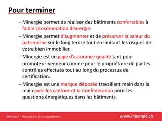 MINERGIE® – Alternatiba du 19 au 20 septembre www.minergie.ch
Pour terminer
 Minergie permet de réaliser des bâtiments confortables à
faible consommation d’énergie.
 Minergie permet d’augmenter et de préserver la valeur du
patrimoine sur le long terme tout en limitant les risques de
votre bien immobilier.
 Minergie est un gage d’assurance qualité tant pour
promoteur-vendeur comme pour le propriétaire de par les
contrôles effectués tout au long du processus de
certification.
 Minergie est une marque déposée travaillant main dans la
main avec les cantons et la Confédération pour les
questions énergétiques dans les bâtiments.
 
