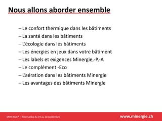 MINERGIE® – Alternatiba du 19 au 20 septembre www.minergie.ch
Nous allons aborder ensemble
 Le confort thermique dans les bâtiments
 La santé dans les bâtiments
 L’écologie dans les bâtiments
 Les énergies en jeux dans votre bâtiment
 Les labels et exigences Minergie,-P,-A
 Le complément -Eco
 L’aération dans les bâtiments Minergie
 Les avantages des bâtiments Minergie
 