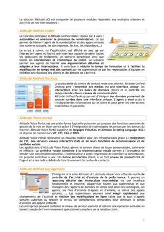 La solution Altitude uCI est composée de plusieurs modules répondant aux multiples attentes et
activités de nos interlocuteurs :


Altitude Unified Dialer
La fonction principale d’Altitude Unified Dialer repose sur 2 axes :
automatiser et améliorer le processus de numérotation, ce qui
permet de libérer l’agent de la numérotation et des appels erronés
(les numéros occupés, les non réponses, les fax, les répondeurs,…)
Le script à suivre, ou l’application, est affiché en pop up sur
l’écran de l’agent et fournit une interface capable de gérer toutes
les opérations de téléphonie, un scénario dynamique ainsi que
toutes les coordonnées et l’historique du client. Le scénario
permet aux agents de fournir une argumentation détaillée et
adaptée à leur interlocuteur. Il contribue à réduire le temps de formation et à faciliter la
modification en temps réel des scenarii par les superviseurs et par les responsables d’équipes en
fonction des réactions des clients et des besoins de l’activité.

Altitude Unified Desktop
                            La productivité du centre de contact reste une priorité. Altitude Unified
                            Desktop gère l’ensemble des médias via une interface unique, les
                            interactions avec les bases de données clients et le contrôle en
                            temps réel des divers canaux de communication.
                            Altitude Unified Desktop permet d’intégrer des données provenant de
                            sources variées dans une interface unique. L’agent a ainsi accès à
                            l’intégralité des informations sur le client et peut gérer les interactions
                            multimédia en parallèle.



Altitude Voice portal
Altitude Voice Portal est une plate-forme logicielle puissante qui propose des fonctions avancées de
gestion de la voix en libre service grâce à l’intégration de technologies reconnues par les acteurs du
marché. Altitude Voice Portal supporte les langages VoiceXML et Altitude Scripting Language (ASL)
et dispose de connecteurs SIP, CTI, CAS et RNIS.
Altitude Voice Portal représente un nouveau modèle pour ces infrastructures grâce à l’intégration
de l’IP, des serveurs vocaux interactifs (SVI) et de leurs fonctions de reconnaissance et de
synthèse vocale.
Les applications d’Altitude Voice Portal gèrent le service client de façon personnalisée, cohérente
et efficace. La synthèse vocale combinée à la reconnaissance vocale permet à l’ordinateur de
simuler une conversation naturelle, l’interlocuteur a ainsi l’impression de contrôler la conversation.
Ce procédé contribue à une très bonne satisfaction client, à un fort niveau de productivité de
l’agent et à des coûts réduits de fonctionnement du centre de contacts.


Altitude Unified Management
                          S’intégrant à la suite Altitude uCI, Altitude uSupervisor offre des outils de
                          contrôle de l’activité et d’analyse de la performance. Il permet un
                          reporting détaillé des interactions multimédias via une interface
                          fonctionnelle et intuitive. uSupervisor fournit aux superviseurs et aux
                          managers des rapports de données en temps réel selon les campagnes, les
                          agents, les files d’attente d’appels et d’emails, le statut des appels
                          sortants, … Les superviseurs peuvent ainsi réagir rapidement aux
changements de l’activité et réaliser des modifications en ligne telles que le taux d’appels
sortants autorisés ou réduire le niveau de compétences demandées pour diminuer le temps
d’attente des appels entrants.
Les entreprises peuvent contrôler le niveau de service souhaité et obtenir une opération rentable en
tenant compte de l’environnement opérationnel complexe de la relation client.



                                                                                                     2
 