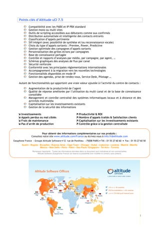 Points clés d’Altitude uCI 7.5

              Compatibilité avec les PABX et IP PBX standard
              Gestion mono ou multi sites
              Outils de scripting accessibles aux débutants comme aux confirmés
              Distribution automatisée et intelligente des contacts entrants
              Classification d’appels pertinente
              SVI intégré (avec possibilité de synthèse et/ou reconnaissance vocale)
              Choix du type d’appels sortants : Preview, Power, Predictive
              Gestion optimisée des campagnes d’appels sortants
              Personnalisation des grilles écrans par campagnes
              Base de connaissance partagée
              Contrôle et rapports d’analyses par média, par campagne, par agent, …
              Schémas graphiques des analyses de flux par canal
              Sécurité renforcée
              Conformité avec les principales réglementations internationales
              Accompagnement à la migration vers les nouvelles technologies
              Fonctionnalités disponibles en mode IP
              Gestion des agendas, prise de rendez-vous, Service Desk, Pilotage …

     Autant de fonctionnalités qui apportent une vraie valeur ajoutée à l’activité du centre de contacts :
              Augmentation de la productivité de l’agent
              Qualité de réponse améliorée par l’utilisation du multi canal et de la base de connaissance
              consolidée
              Management et contrôle centralisé des systèmes informatiques locaux et à distance et des
              activités multimédia
              Capitalisation sur les investissements existants
              Gestion de la sécurité des informations

       Investissements                                                 Productivité & ROI
       Appels perdus ou mal ciblés                                     Nombre d’appels traités & Satisfaction clients
       Frais de maintenance                                            Capitalisation sur les investissements existants
       Pas d’arrêt de production                                       Contrôle grâce à la gestion centralisée


                         Pour obtenir des informations complémentaires sur nos produits :
                Consultez notre site www.altitude.com/France ou écrivez-nous à info.fr@altitude.com
Easyphone France - Groupe Altitude Software • 12 rue de Ponthieu - 75008 PARIS • Tél : 01 55 27 60 60 • Fax : 01 55 27 60 50
       Austin • Bogota • Bruxelles • Buenos Aires • Cape Town • Chicago • Dubaï • Lisbonne • Londres • Madrid • Manille
                         Mexico • New Delhi • Paris • Pékin • Sao Paulo •Singapore • Tel Aviv • Toronto
                 Remarque importante : Toutes les informations données dans ce document sont indicatives et non contractuelles.
                      Altitude Software (Easyphone France) se réserve la possibilité d’en modifier le contenu sans préavis.




                                                                                                                                  4
 