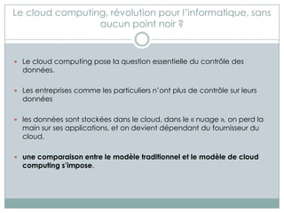 Le cloud computing, révolution pour l’informatique, sans
                 aucun point noir ?


 Le cloud computing pose la question essentielle du contrôle des
  données.

 Les entreprises comme les particuliers n’ont plus de contrôle sur leurs
  données

 les données sont stockées dans le cloud, dans le « nuage », on perd la
  main sur ses applications, et on devient dépendant du fournisseur du
  cloud.

 une comparaison entre le modèle traditionnel et le modèle de cloud
  computing s’impose.
 