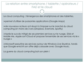 La relation entre smartphone / tablette / opérateurs /
                      FAI/ et le cloud


Le cloud computing : l'émergence des smartphones et des tablettes.

permet d'utiliser de puissantes applications (Google Maps)

de nouveaux acteurs ont réussi à s'imposer sur le marché du cloud
computing en moins de 3 ans (Dropbox, Evernote, Spotify)

Après le succès mitigé de ses premiers services sur le nuage, iDisk et
Mobile Me, Apple sort iCloud et propose l'ensemble de ses services via le «
nuage »

Microsoft peaufine ses services autour de Windows Live Skydrive, tandis
que Google enrichit son offre déjà colossale avec Google Music.

La guerre du cloud computing bat son plein !
 