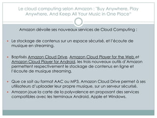Le cloud computing selon Amazon : "Buy Anywhere, Play
         Anywhere, And Keep All Your Music in One Place“


      Amazon dévoile ses nouveaux services de Cloud Computing :

 Le stockage de contenus sur un espace sécurisé, et l’écoute de
  musique en streaming.

 Baptisés Amazon Cloud Drive, Amazon Cloud Player for the Web et
  Amazon Cloud Player for Android, les trois nouveaux outils d’Amazon
  permettent respectivement le stockage de contenus en ligne et
  l’écoute de musique streaming.

 Que ce soit au format AAC ou MP3, Amazon Cloud Drive permet à ses
  utilisateurs d’uploader leur propre musique, sur un serveur sécurisé.
 Amazon joue la carte de la polyvalence en proposant des services
  compatibles avec les terminaux Android, Apple et Windows.
 