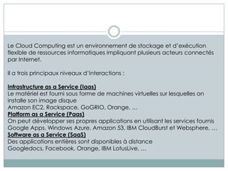 Le Cloud Computing est un environnement de stockage et d’exécution
flexible de ressources informatiques impliquant plusieurs acteurs connectés
par Internet.

Il a trois principaux niveaux d’interactions :

Infrastructure as a Service (Iaas)
Le matériel est fourni sous forme de machines virtuelles sur lesquelles on
installe son image disque
Amazon EC2, Rackspace, GoGRIO, Orange, …
Platform as a Service (Paas)
On peut développer ses propres applications en utilisant les services fournis
Google Apps, Windows Azure, Amazon 53, IBM CloudBurst et Websphere, …
Software as a Service (SaaS)
Des applications entières sont disponibles à distance
Googledocs, Facebook, Orange, IBM LotusLive, …
 