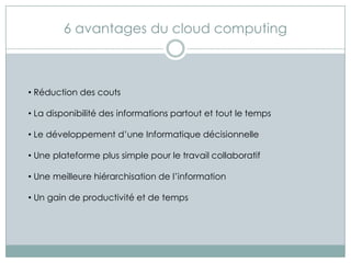 6 avantages du cloud computing



• Réduction des couts

• La disponibilité des informations partout et tout le temps

• Le développement d’une Informatique décisionnelle

• Une plateforme plus simple pour le travail collaboratif

• Une meilleure hiérarchisation de l’information

• Un gain de productivité et de temps
 