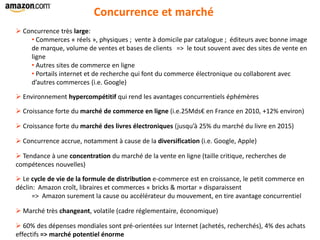 Concurrence et marché
 Concurrence très large:
• Commerces « réels », physiques ; vente à domicile par catalogue ; éditeurs avec bonne image
de marque, volume de ventes et bases de clients => le tout souvent avec des sites de vente en
ligne
• Autres sites de commerce en ligne
• Portails internet et de recherche qui font du commerce électronique ou collaborent avec
d’autres commerces (i.e. Google)
 Environnement hypercompétitif qui rend les avantages concurrentiels éphémères
 Croissance forte du marché de commerce en ligne (i.e.25Mds€ en France en 2010, +12% environ)
 Croissance forte du marché des livres électroniques (jusqu’à 25% du marché du livre en 2015)
 Concurrence accrue, notamment à cause de la diversification (i.e. Google, Apple)
 Tendance à une concentration du marché de la vente en ligne (taille critique, recherches de
compétences nouvelles)
 Le cycle de vie de la formule de distribution e-commerce est en croissance, le petit commerce en
déclin: Amazon croît, libraires et commerces « bricks & mortar » disparaissent
=> Amazon surement la cause ou accélérateur du mouvement, en tire avantage concurrentiel
 Marché très changeant, volatile (cadre réglementaire, économique)
 60% des dépenses mondiales sont pré-orientées sur Internet (achetés, recherchés), 4% des achats
effectifs => marché potentiel énorme
 