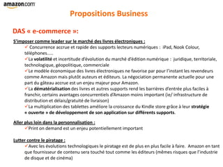 Propositions Business
S’imposer comme leader sur le marché des livres électroniques :
 Concurrence accrue et rapide des supports lecteurs numériques : iPad, Nook Colour,
téléphones.....
La volatilité et incertitude d’évolution du marché d’édition numérique : juridique, territoriale,
technologique, géopolitique, commerciale
Le modèle économique des livres électroniques ne favorise par pour l’instant les revendeurs
comme Amazon mais plutôt auteurs et éditeurs. La négociation permanente actuelle pour une
part du gâteau accrue est un enjeu majeur pour Amazon.
La dématérialisation des livres et autres supports rend les barrières d’entrée plus faciles à
franchir, certains avantages concurrentiels d’Amazon moins important (ie/ infrastructure de
distribution et délais/gratuité de livraison)
La multiplication des tablettes améliore la croissance du Kindle store grâce à leur stratégie
« ouverte » de développement de son application sur différents supports.
Aller plus loin dans la personnalisation :
Print on demand est un enjeu potentiellement important
Lutter contre le piratage :
Avec les évolutions technologiques le piratage est de plus en plus facile à faire. Amazon en tant
que fournisseur de contenu sera touché tout comme les éditeurs (mêmes risques que l’industrie
de disque et de cinéma)
DAS « e-commerce »:
 