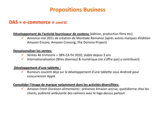 Développement de l’activité fournisseur de contenu (édition, production films etc)
 Annonce mai 2011 de création de Montlake Romance (après autres marques d’édition
Amazon Encore, Amazon Crossing, The Domino Project)
Dessaisonaliser les ventes:
 Ventes 4è trimestre = 38% CA fin 2010, stable depuis 3 ans
 Internationalisation (fêtes diverses) & numérique (ne s’offre pas) y contribuent
Développement d’une tablette :
 Rumeurs courent déjà sur le développement d’une tablette sous Androïd pour
concurrencer Apple
Consolider l’image de marque notamment dans les activités diversifiées:
 Amazon Fresh (livraison alimentaire) : présence Amazon accrue, quotidienne chez les
clients, publicité ambulante des camions avec le logo dessus partout
Propositions Business
DAS « e-commerce » cont’d:
 