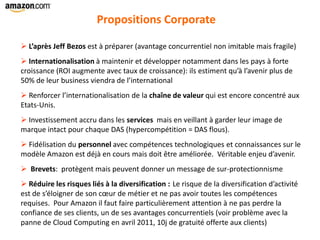 Propositions Corporate
 L’après Jeff Bezos est à préparer (avantage concurrentiel non imitable mais fragile)
 Internationalisation à maintenir et développer notamment dans les pays à forte
croissance (ROI augmente avec taux de croissance): ils estiment qu’à l’avenir plus de
50% de leur business viendra de l’international
 Renforcer l’internationalisation de la chaîne de valeur qui est encore concentré aux
Etats-Unis.
 Investissement accru dans les services mais en veillant à garder leur image de
marque intact pour chaque DAS (hypercompétition = DAS flous).
 Fidélisation du personnel avec compétences technologiques et connaissances sur le
modèle Amazon est déjà en cours mais doit être améliorée. Véritable enjeu d’avenir.
 Brevets: protègent mais peuvent donner un message de sur-protectionnisme
 Réduire les risques liés à la diversification : Le risque de la diversification d’activité
est de s’éloigner de son cœur de métier et ne pas avoir toutes les compétences
requises. Pour Amazon il faut faire particulièrement attention à ne pas perdre la
confiance de ses clients, un de ses avantages concurrentiels (voir problème avec la
panne de Cloud Computing en avril 2011, 10j de gratuité offerte aux clients)
 