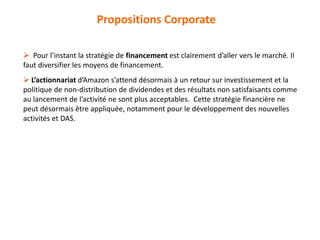  Pour l’instant la stratégie de financement est clairement d’aller vers le marché. Il
faut diversifier les moyens de financement.
 L’actionnariat d’Amazon s’attend désormais à un retour sur investissement et la
politique de non-distribution de dividendes et des résultats non satisfaisants comme
au lancement de l’activité ne sont plus acceptables. Cette stratégie financière ne
peut désormais être appliquée, notamment pour le développement des nouvelles
activités et DAS.
Propositions Corporate
 