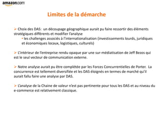 Limites de la démarche
 Choix des DAS: un découpage géographique aurait pu faire ressortir des éléments
stratégiques différents et modifier l’analyse
• les challenges associés à l’internationalisation (investissements lourds, juridiques
et économiques locaux, logistiques, culturels)
 L’intérieur de l’entreprise rendu opaque par une sur-médiatisation de Jeff Bezos qui
est le seul vecteur de communication externe.
 Notre analyse aurait pu être complétée par les Forces Concurrentielles de Porter. La
concurrence est tellement diversifiée et les DAS éloignés en termes de marché qu’il
aurait fallu faire une analyse par DAS.
 L’analyse de la Chaine de valeur n’est pas pertinente pour tous les DAS et au niveau du
e-commerce est relativement classique.
 