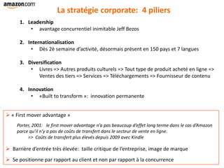 1. Leadership
• avantage concurrentiel inimitable Jeff Bezos
2. Internationalisation
• Dès 2è semaine d’activité, désormais présent en 150 pays et 7 langues
3. Diversification
• Livres => Autres produits culturels => Tout type de produit acheté en ligne =>
Ventes des tiers => Services => Téléchargements => Fournisseur de contenu
4. Innovation
• «Built to transform »: innovation permanente
La stratégie corporate: 4 piliers
 « First mover advantage »
Porter, 2001: le first mover advantage n’a pas beaucoup d’effet long terme dans le cas d’Amazon
parce qu’il n’y a pas de coûts de transfert dans le secteur de vente en ligne.
=> Coûts de transfert plus élevés depuis 2009 avec Kindle
 Barrière d’entrée très élevée: taille critique de l’entreprise, image de marque
 Se positionne par rapport au client et non par rapport à la concurrence
 