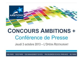 CONCOURS AMBITIONS +
Conférence de Presse
Jeudi 3 octobre 2013 – L’OPÉRA RESTAURANT
EBS PARIS | ESCE PARIS | ESG MANAGEMENT SCHOOL | IPAG BUSINESS SCHOOL PARIS-NICE | ISC PARIS
 