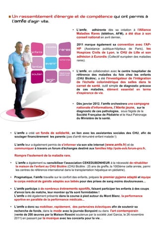 • L‘amfe, adhérente dès sa création à l'Alliance
                                                Maladies Rares (téléthon, AFM), a été élue à son
                                                conseil national en avril dernier.

                                                  2011 marque également sa convention avec l'AP-
                                                  HP (Assistance publique-hôpitaux de Paris), les
                                                  Hospices Civils de Lyon, le CHU de Lille et son
                                                  adhésion à Eurordis (Collectif européen des maladies
                                                  rares).


                                              • L‘amfe, en collaboration avec le centre hospitalier de
                                                  référence des maladies du foie chez les enfants
                                                  (CHU Bicêtre), a été l'investigateur de l'intégration
                                                  de l'échelle colorimétrique des selles dans le
                                                  carnet de santé, outil simple de diagnostic précoce
                                                  de ces maladies, élément       essentiel   en   terme
                                                  d'espérance de vie.


                                              •   Dès janvier 2012, l‘amfe orchestrera une campagne
                                                  nationale d'informations, l’Alerte jaune, sur le
                                                  diagnostic de ces pathologies, sous l'égide de la
                                                  Société Française de Pédiatrie et le Haut Patronage
                                                  du Ministère de la santé.




•   L‘amfe a créé un fonds de solidarité, en lien avec les assistantes sociales des CHU, afin de
    soulager financièrement les parents (pas d'arrêt rémunéré enfant malade !)

    L‘amfe leur a également permis de s'informer via son site internet (www.amfe.fr) et de
    communiquer à travers un forum d'échanges destiné aux familles http://pole-avb.forum-pro.fr.

    Rompre l'isolement de la maladie rare.

•   L‘amfe a également su sensibiliser l'association CEKEDUBONHEUR à la nécessité de réhabiliter
    la maison de l'enfant au CHU Bicêtre (CHU Bicêtre : 25 ans de greffe, la 1000ème cette année, parmi
    les centres de référence international dans la transplantation hépatique en pédiatrie).

• Pragmatique, l‘amfe travaille sur le confort des enfants, prépare le premier pyjama adapté et équipe
  le corps médical de garots adaptés aux bébés pour des prises de sang moins douloureuses…

• L‘amfe participe à de nombreux évènements sportifs, faisant participer les enfants à des coups
    d'envoi lors de matchs, leur montrer qu'ils sont formidables !
    L‘amfe a été également présente dans la course à pied autour du Mont Blanc, la performance
    sportive en parallèle de la performance médicale...

• L‘amfe a donc su mobiliser, rapidement, des partenaires éclectiques afin de soutenir sa
  recherche de fonds, dans la mode avec la journée Bonpoint ou dans l'art comtemporain
    (vente de 200 œuvres par la Maison Rossini soutenue par la société Joel Garcia, le 26 novembre
    2011) en passant par la musique avec les concerts pour la vie…
 