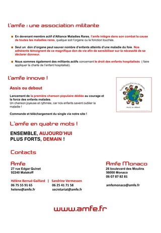 En devenant membre actif d’Alliance Maladies Rares, l’amfe intègre dans son combat la cause
   de toutes les maladies rares, quelque soit l’organe ou la fonction touchée.

   Seul un don d’organe peut sauver nombre d’enfants atteints d’une maladie du foie. Nos
   adhérents témoignent de ce magnifique don de vie afin de sensibiliser sur la nécessité de se
   déclarer donneur.

   Nous sommes également des militants actifs concernant le droit des enfants hospitalisés ( faire
   appliquer la charte de l’enfant hospitalisé).




Assis ou debout
Lancement de la première chanson populaire dédiée au courage et
la force des enfants malades.
Un chanson joyeuse et rythmée, car nos enfants savent oublier la
maladie !

Commande et téléchargement du single via notre site !




ENSEMBLE, AUJOURD’HUI
PLUS FORTS, DEMAIN !




27 rue Edgar Quinet                                                26 boulevard des Moulins
92240 Malakoff                                                     98000 Monaco
                                                                   06 07 87 82 81
Hélène Berrué-Gaillard | Sandrine Vermessen
06 75 55 91 65           06 25 41 71 58                            amfemonaco@amfe.fr
helene@amfe.fr           secretariat@amfe.fr
 
