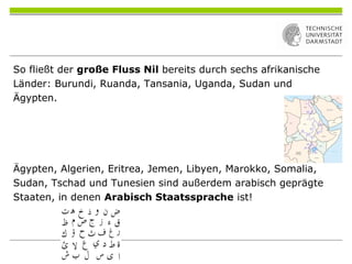 So fließt der große Fluss Nil bereits durch sechs afrikanische
Länder: Burundi, Ruanda, Tansania, Uganda, Sudan und
Ägypten.
Ägypten, Algerien, Eritrea, Jemen, Libyen, Marokko, Somalia,
Sudan, Tschad und Tunesien sind außerdem arabisch geprägte
Staaten, in denen Arabisch Staatssprache ist!
 