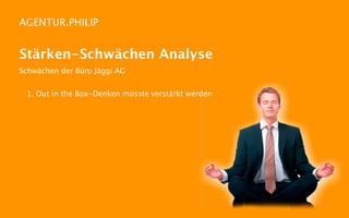 AGENTUR.PHILIP


Stärken-Schwächen Analyse
Schwächen der Büro Jäggi AG


 1. Out in the Box-Denken müsste verstärkt werden
 