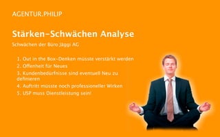 AGENTUR.PHILIP


Stärken-Schwächen Analyse
Schwächen der Büro Jäggi AG


 1. Out in the Box-Denken müsste verstärkt werden
 2. Offenheit für Neues
 3. Kundenbedürfnisse sind eventuell Neu zu
 deﬁnieren
 4. Auftritt müsste noch professioneller Wirken
 5. USP muss Dienstleistung sein!
 