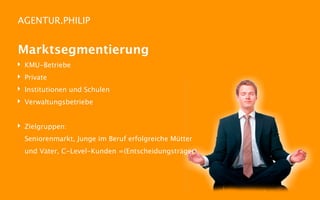 AGENTUR.PHILIP


Marktsegmentierung
‣   KMU-Betriebe
‣   Private
‣   Institutionen und Schulen
‣   Verwaltungsbetriebe


‣ Zielgruppen:
    Seniorenmarkt, Junge im Beruf erfolgreiche Mütter
    und Väter, C-Level-Kunden =(Entscheidungsträger)
 