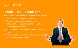 AGENTUR.PHILIP


Think-Tank Ideenlabor
‣ SocialMedia müsste stärker berücksichtigt werden
  (wie z.B. Facebook, Twitter, Blog etc...)
‣ Dienstleistungen wie Umzugsplanung,
  Kontaktanfrage, Ergonomie, Beratung sollten
  stärker gepusht werden
‣ Success Story‘s oder Kundenstimmen „O-Töne“
  fehlen
‣ Marktbearbeitung anhand von Event‘s wie die „Töff-
  Idee“ sollten geplant werden
 