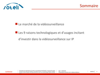 Sommaire



                Le marché de la vidéosurveillance

                Les 9 raisons technologiques et d’usages incitant
                 d’investir dans la vidéosurveillance sur IP




                 Ce document et les informations qu’il contient sont propriété de Saïd ACHACHE. Il ne doit pas être utilisé
                                                                                                                                    Saïd – ACHACHE
Confidentiel     à d’autres fins que celles pour lesquelles il a été établi et transmis. Il ne peut être ni reproduit ni divulgué
                                                                                                                                    Présentation évolution de la vidéosurveillance
                                                                                                                                                                                         10/05/12   2
                 à des tiers, en tout ou partie, sous quelque forme que ce soit, sans l’accord préalable, exprès et écrit de
                 l’auteur
 