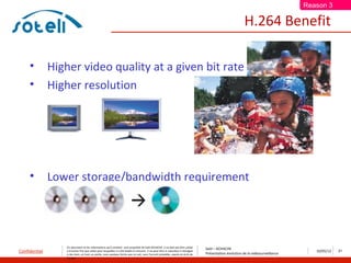 Reason 3

                                                                                                                                                              H.264 Benefit

     •         Higher video quality at a given bit rate
     •         Higher resolution




     •         Lower storage/bandwidth requirement




                   Ce document et les informations qu’il contient sont propriété de Saïd ACHACHE. Il ne doit pas être utilisé
                                                                                                                                      Saïd – ACHACHE
Confidentiel       à d’autres fins que celles pour lesquelles il a été établi et transmis. Il ne peut être ni reproduit ni divulgué
                                                                                                                                      Présentation évolution de la vidéosurveillance
                                                                                                                                                                                          10/05/12   21
                   à des tiers, en tout ou partie, sous quelque forme que ce soit, sans l’accord préalable, exprès et écrit de
                   l’auteur
 
