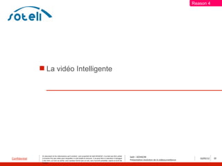 Reason 4




                La vidéo Intelligente




               Ce document et les informations qu’il contient sont propriété de Saïd ACHACHE. Il ne doit pas être utilisé
                                                                                                                                  Saïd – ACHACHE
Confidentiel   à d’autres fins que celles pour lesquelles il a été établi et transmis. Il ne peut être ni reproduit ni divulgué
                                                                                                                                  Présentation évolution de la vidéosurveillance
                                                                                                                                                                                      10/05/12   22
               à des tiers, en tout ou partie, sous quelque forme que ce soit, sans l’accord préalable, exprès et écrit de
               l’auteur
 