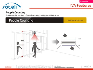 Reason 4

                                                                                                                                                                       IVA Features
 People Counting
 To counts the number of people moving through a certain area.




               Ce document et les informations qu’il contient sont propriété de Saïd ACHACHE. Il ne doit pas être utilisé
                                                                                                                                  Saïd – ACHACHE
Confidentiel   à d’autres fins que celles pour lesquelles il a été établi et transmis. Il ne peut être ni reproduit ni divulgué
                                                                                                                                  Présentation évolution de la vidéosurveillance
                                                                                                                                                                                      10/05/12   23
               à des tiers, en tout ou partie, sous quelque forme que ce soit, sans l’accord préalable, exprès et écrit de
               l’auteur
 