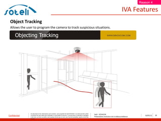 Reason 4

                                                                                                                                                                       IVA Features
 Object Tracking
 Allows the user to program the camera to track suspicious situations.




               Ce document et les informations qu’il contient sont propriété de Saïd ACHACHE. Il ne doit pas être utilisé
                                                                                                                                  Saïd – ACHACHE
Confidentiel   à d’autres fins que celles pour lesquelles il a été établi et transmis. Il ne peut être ni reproduit ni divulgué
                                                                                                                                  Présentation évolution de la vidéosurveillance
                                                                                                                                                                                      10/05/12   25
               à des tiers, en tout ou partie, sous quelque forme que ce soit, sans l’accord préalable, exprès et écrit de
               l’auteur
 