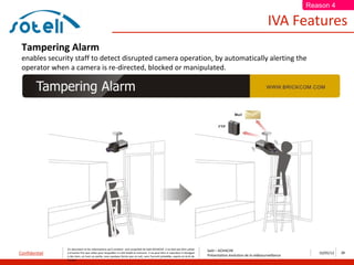 Reason 4

                                                                                                                                                                       IVA Features
 Tampering Alarm
 enables security staff to detect disrupted camera operation, by automatically alerting the
 operator when a camera is re-directed, blocked or manipulated.




               Ce document et les informations qu’il contient sont propriété de Saïd ACHACHE. Il ne doit pas être utilisé
                                                                                                                                  Saïd – ACHACHE
Confidentiel   à d’autres fins que celles pour lesquelles il a été établi et transmis. Il ne peut être ni reproduit ni divulgué
                                                                                                                                  Présentation évolution de la vidéosurveillance
                                                                                                                                                                                      10/05/12   26
               à des tiers, en tout ou partie, sous quelque forme que ce soit, sans l’accord préalable, exprès et écrit de
               l’auteur
 