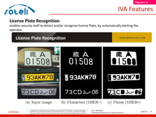 Reason 4

                                                                                                                                                                       IVA Features
 License Plate Recognition
 enables security staff to detect and/or recognize license Plate, by automatically alerting the
 operator.

        License Plate Recognition




               Ce document et les informations qu’il contient sont propriété de Saïd ACHACHE. Il ne doit pas être utilisé
                                                                                                                                  Saïd – ACHACHE
Confidentiel   à d’autres fins que celles pour lesquelles il a été établi et transmis. Il ne peut être ni reproduit ni divulgué
                                                                                                                                  Présentation évolution de la vidéosurveillance
                                                                                                                                                                                      10/05/12   27
               à des tiers, en tout ou partie, sous quelque forme que ce soit, sans l’accord préalable, exprès et écrit de
               l’auteur
 