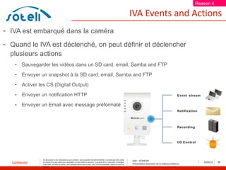 Reason 4

                                                                                                                                     IVA Events and Actions
- IVA est embarqué dans la caméra
- Quand le IVA est déclenché, on peut définir et déclencher
  plusieurs actions
    -    Sauvegarder les vidéos dans un SD card, email, Samba and FTP
    -    Envoyer un snapshot à la SD card, email, Samba and FTP
    -    Activer les CS (Digital Output)
    -    Envoyer un notification HTTP
    -    Envoyer un Email avec message préformaté




                  Ce document et les informations qu’il contient sont propriété de Saïd ACHACHE. Il ne doit pas être utilisé
                                                                                                                                     Saïd – ACHACHE
  Confidentiel    à d’autres fins que celles pour lesquelles il a été établi et transmis. Il ne peut être ni reproduit ni divulgué
                                                                                                                                     Présentation évolution de la vidéosurveillance
                                                                                                                                                                                         10/05/12   28
                  à des tiers, en tout ou partie, sous quelque forme que ce soit, sans l’accord préalable, exprès et écrit de
                  l’auteur
 