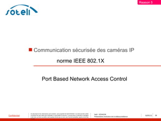 Reason 5




                Communication sécurisée des caméras IP

                                                                 norme IEEE 802.1X


                                    Port Based Network Access Control




               Ce document et les informations qu’il contient sont propriété de Saïd ACHACHE. Il ne doit pas être utilisé
                                                                                                                                  Saïd – ACHACHE
Confidentiel   à d’autres fins que celles pour lesquelles il a été établi et transmis. Il ne peut être ni reproduit ni divulgué
                                                                                                                                  Présentation évolution de la vidéosurveillance
                                                                                                                                                                                      10/05/12   29
               à des tiers, en tout ou partie, sous quelque forme que ce soit, sans l’accord préalable, exprès et écrit de
               l’auteur
 