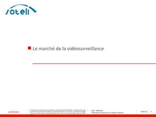  Le marché de la vidéosurveillance




                Ce document et les informations qu’il contient sont propriété de Saïd ACHACHE. Il ne doit pas être utilisé
                                                                                                                                   Saïd – ACHACHE
Confidentiel    à d’autres fins que celles pour lesquelles il a été établi et transmis. Il ne peut être ni reproduit ni divulgué
                                                                                                                                   Présentation évolution de la vidéosurveillance
                                                                                                                                                                                    10/05/12   3
                à des tiers, en tout ou partie, sous quelque forme que ce soit, sans l’accord préalable, exprès et écrit de
                l’auteur
 
