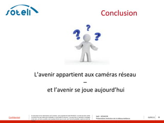 Conclusion




                    L’avenir appartient aux caméras réseau
                                         –
                         et l’avenir se joue aujourd’hui


               Ce document et les informations qu’il contient sont propriété de Saïd ACHACHE. Il ne doit pas être utilisé
                                                                                                                                  Saïd – ACHACHE
Confidentiel   à d’autres fins que celles pour lesquelles il a été établi et transmis. Il ne peut être ni reproduit ni divulgué
                                                                                                                                  Présentation évolution de la vidéosurveillance
                                                                                                                                                                                   10/05/12   35
               à des tiers, en tout ou partie, sous quelque forme que ce soit, sans l’accord préalable, exprès et écrit de
               l’auteur
 