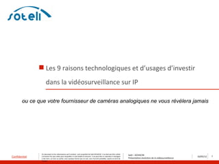  Les 9 raisons technologiques et d’usages d’investir
                     dans la vidéosurveillance sur IP

        ou ce que votre fournisseur de caméras analogiques ne vous révèlera jamais




                Ce document et les informations qu’il contient sont propriété de Saïd ACHACHE. Il ne doit pas être utilisé
                                                                                                                                   Saïd – ACHACHE
Confidentiel    à d’autres fins que celles pour lesquelles il a été établi et transmis. Il ne peut être ni reproduit ni divulgué
                                                                                                                                   Présentation évolution de la vidéosurveillance
                                                                                                                                                                                    10/05/12   7
                à des tiers, en tout ou partie, sous quelque forme que ce soit, sans l’accord préalable, exprès et écrit de
                l’auteur
 