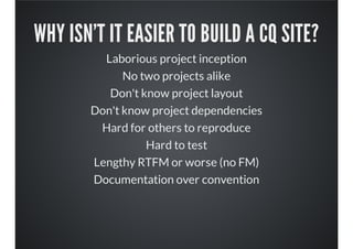 WHY ISN'T IT EASIER TO BUILD A CQ SITE?
Laborious project inception
No two projects alike
Don't know project layout
Don't know project dependencies
Hard for others to reproduce
Hard to test
Lengthy RTFM or worse (no FM)
Documentation over convention
 