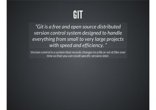 GIT
“Git is a free and open source distributed
version control system designed to handle
everything from small to very large projects
with speed and efficiency. ”
Version control is a system that records changes to a file or set of files over
time so that you can recall specific versions later.
 