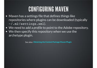 CONFIGURING MAVEN
Maven has a settings file that defines things like
repositories where plugins can be downloaded (typically
~/.m2/settings.xml).
We need to add a profile to point to the Adobe repository.
We then specify this repository when we use the
archetype plugin.
See also: Obtaining the Content Package Maven Plugin
 
