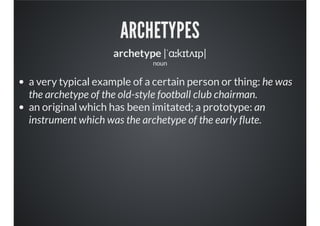 ARCHETYPES
archetype |ˈɑːkɪtʌɪp|
noun
a very typical example of a certain person or thing: he was
the archetype of the old-style football club chairman.
an original which has been imitated; a prototype: an
instrument which was the archetype of the early flute.
 