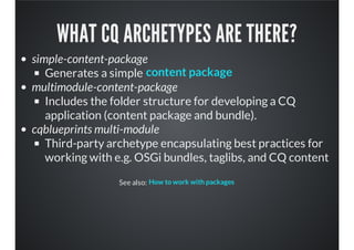 WHAT CQ ARCHETYPES ARE THERE?
simple-content-package
Generates a simple
multimodule-content-package
Includes the folder structure for developing a CQ
application (content package and bundle).
cqblueprints multi-module
Third-party archetype encapsulating best practices for
working with e.g. OSGi bundles, taglibs, and CQ content
See also:
content package
How to work with packages
 
