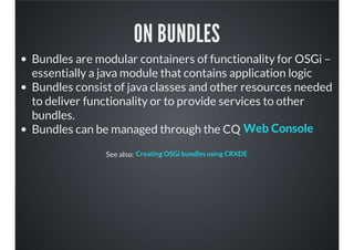 ON BUNDLES
Bundles are modular containers of functionality for OSGi –
essentially a java module that contains application logic
Bundles consist of java classes and other resources needed
to deliver functionality or to provide services to other
bundles.
Bundles can be managed through the CQ
See also:
Web Console
Creating OSGi bundles using CRXDE
 