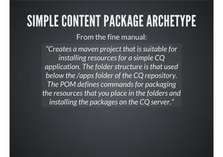 SIMPLE CONTENT PACKAGE ARCHETYPE
From the fine manual:
“Creates a maven project that is suitable for
installing resources for a simple CQ
application. The folder structure is that used
below the /apps folder of the CQ repository.
The POM defines commands for packaging
the resources that you place in the folders and
installing the packages on the CQ server.”
 