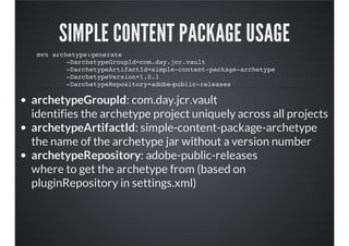 SIMPLE CONTENT PACKAGE USAGE
archetypeGroupId: com.day.jcr.vault
identifies the archetype project uniquely across all projects
archetypeArtifactId: simple-content-package-archetype
the name of the archetype jar without a version number
archetypeRepository: adobe-public-releases
where to get the archetype from (based on
pluginRepository in settings.xml)
mvn archetype:generate
-DarchetypeGroupId=com.day.jcr.vault
-DarchetypeArtifactId=simple-content-package-archetype
-DarchetypeVersion=1.0.1
-DarchetypeRepository=adobe-public-releases
 