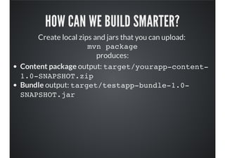HOW CAN WE BUILD SMARTER?
Create local zips and jars that you can upload:
mvn package
produces:
Content package output: target/yourapp-content-
1.0-SNAPSHOT.zip
Bundle output: target/testapp-bundle-1.0-
SNAPSHOT.jar
 