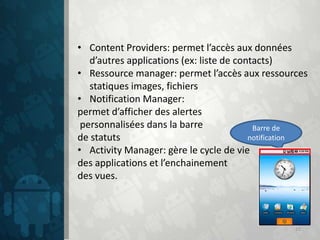 • Content Providers: permet l’accès aux données
   d’autres applications (ex: liste de contacts)
• Ressource manager: permet l’accès aux ressources
   statiques images, fichiers
• Notification Manager:
permet d’afficher des alertes
 personnalisées dans la barre              Barre de
de statuts                                notification
• Activity Manager: gère le cycle de vie
des applications et l’enchainement
des vues.



                                                   15
 
