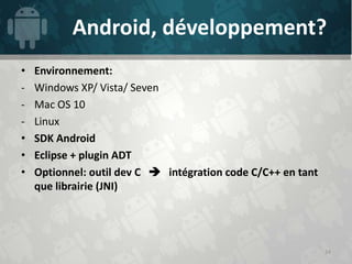 Android, développement?
•   Environnement:
-   Windows XP/ Vista/ Seven
-   Mac OS 10
-   Linux
•   SDK Android
•   Eclipse + plugin ADT
•   Optionnel: outil dev C  intégration code C/C++ en tant
    que librairie (JNI)




                                                              24
 