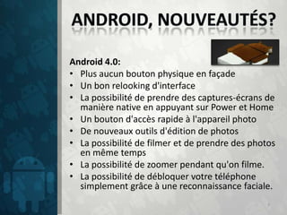 Android 4.0:
• Plus aucun bouton physique en façade
• Un bon relooking d'interface
• La possibilité de prendre des captures-écrans de
  manière native en appuyant sur Power et Home
• Un bouton d'accès rapide à l'appareil photo
• De nouveaux outils d'édition de photos
• La possibilité de filmer et de prendre des photos
  en même temps
• La possibilité de zoomer pendant qu'on filme.
• La possibilité de débloquer votre téléphone
  simplement grâce à une reconnaissance faciale.
                                                 7
 